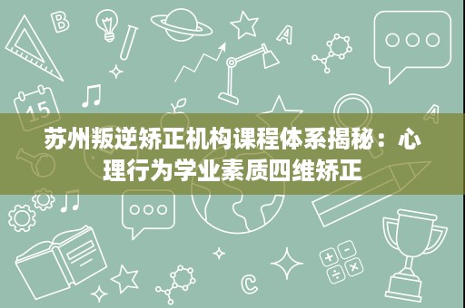 苏州叛逆矫正机构课程体系揭秘：心理行为学业素质四维矫正