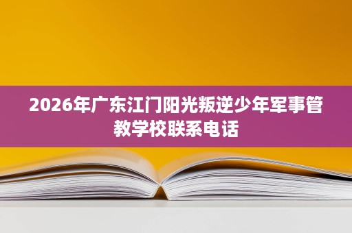 2026年广东江门阳光叛逆少年军事管教学校联系电话 2026年广东江门阳光叛逆少年军事管教学校联系电话