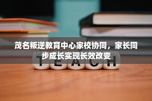 茂名叛逆教育中心家校协同,家长同步成长实现长效改变 茂名叛逆教育中心家校协同,家长同步成长实现长效改变
