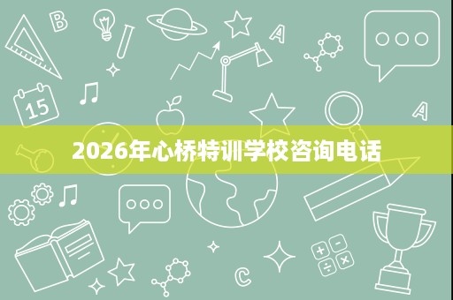 2026年心桥特训学校咨询电话 2026年心桥特训学校咨询电话