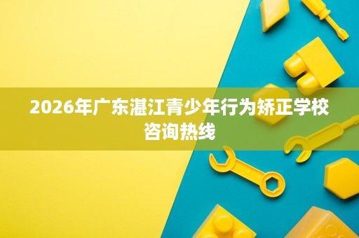 2026年广东湛江青少年行为矫正学校咨询热线 2026年广东湛江青少年行为矫正学校咨询热线