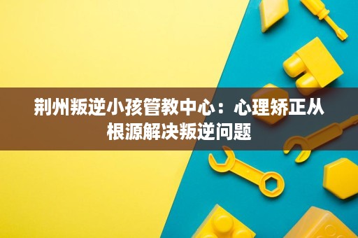 荆州叛逆小孩管教中心:心理矫正从根源解决叛逆问题 荆州叛逆小孩管教中心:心理矫正从根源解决叛逆问题