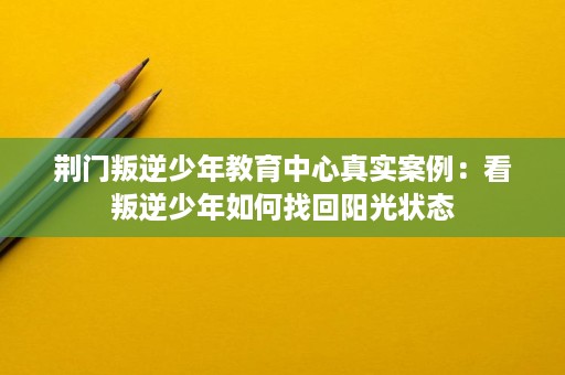荆门叛逆少年教育中心真实案例：看叛逆少年如何找回阳光状态