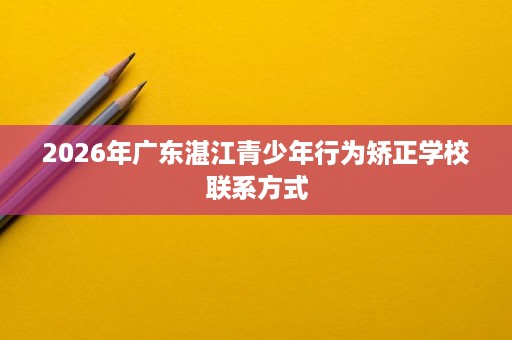 2026年广东湛江青少年行为矫正学校联系方式 2026年广东湛江青少年行为矫正学校联系方式