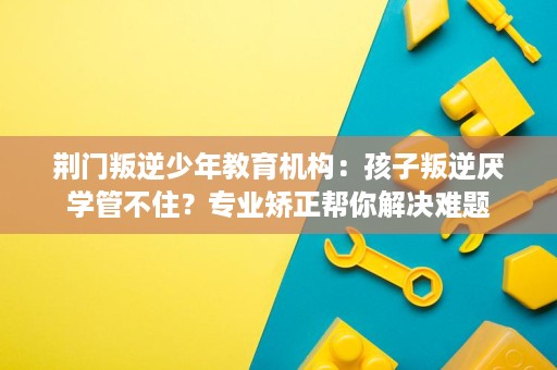 荆门叛逆少年教育机构:孩子叛逆厌学管不住?专业矫正帮你解决难题 荆门叛逆少年教育机构:孩子叛逆厌学管不住?专业矫正帮你解决难题