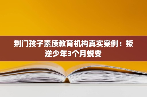 荆门孩子素质教育机构真实案例:叛逆少年3个月蜕变 荆门孩子素质教育机构真实案例:叛逆少年3个月蜕变
