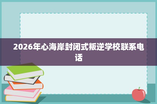 2026年心海岸封闭式叛逆学校联系电话 2026年心海岸封闭式叛逆学校联系电话