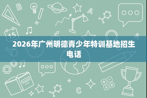 2026年广州明德青少年特训基地招生电话 2026年广州明德青少年特训基地招生电话