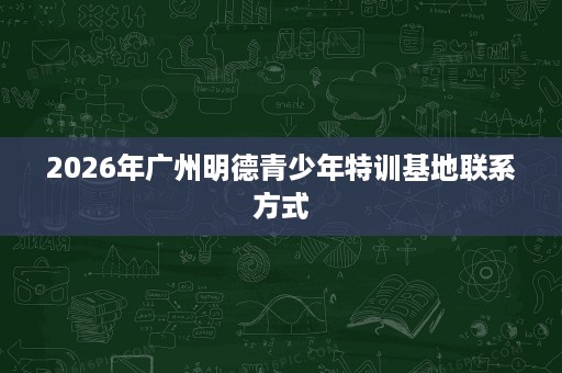 2026年广州明德青少年特训基地联系方式 2026年广州明德青少年特训基地联系方式
