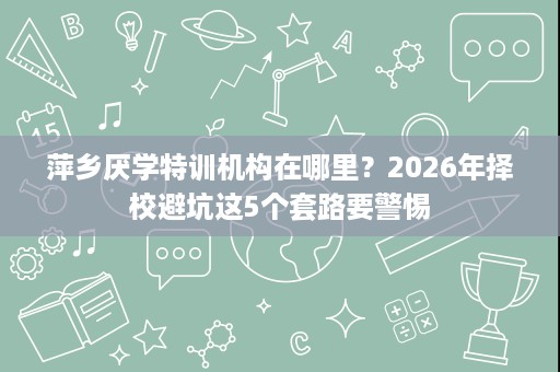 萍乡厌学特训机构在哪里?2026年择校避坑这5个套路要警惕 萍乡厌学特训机构在哪里?2026年择校避坑这5个套路要警惕