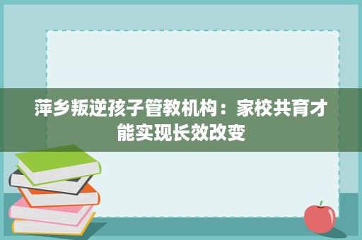 萍乡叛逆孩子管教机构:家校共育才能实现长效改变 萍乡叛逆孩子管教机构:家校共育才能实现长效改变