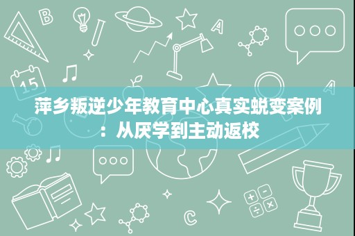 萍乡叛逆少年教育中心真实蜕变案例:从厌学到主动返校 萍乡叛逆少年教育中心真实蜕变案例:从厌学到主动返校