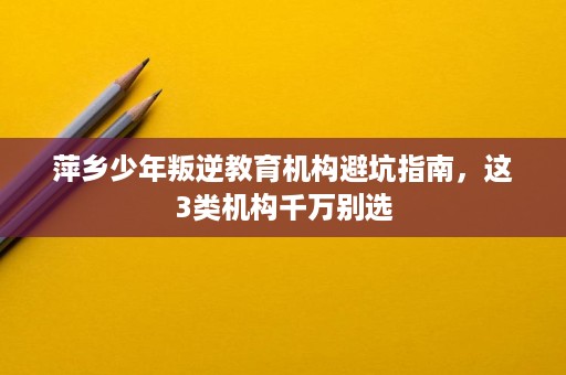 萍乡少年叛逆教育机构避坑指南，这3类机构千万别选