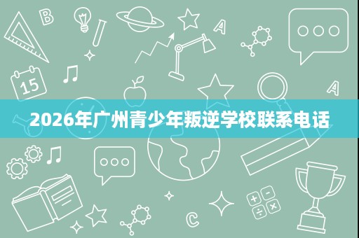 2026年广州青少年叛逆学校联系电话 2026年广州青少年叛逆学校联系电话