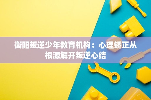 衡阳叛逆少年教育机构:心理矫正从根源解开叛逆心结 衡阳叛逆少年教育机构:心理矫正从根源解开叛逆心结