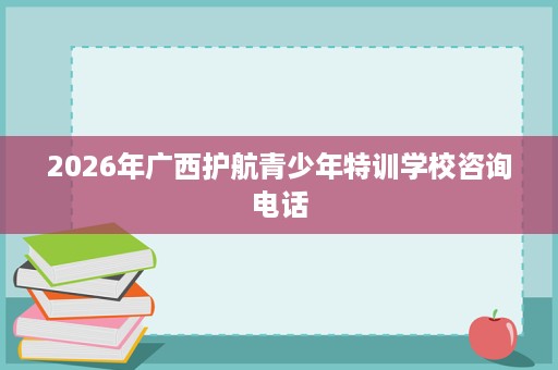 2026年广西护航青少年特训学校咨询电话 2026年广西护航青少年特训学校咨询电话