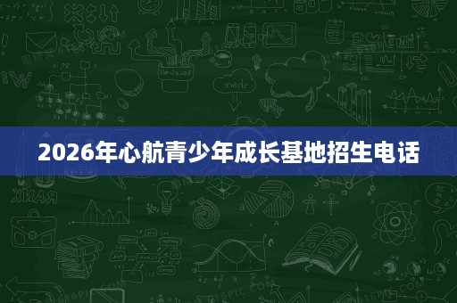 2026年心航青少年成长基地招生电话 2026年心航青少年成长基地招生电话