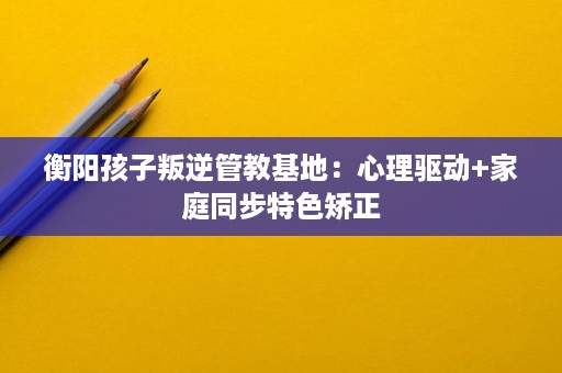 衡阳孩子叛逆管教基地:心理驱动+家庭同步特色矫正 衡阳孩子叛逆管教基地:心理驱动+家庭同步特色矫正