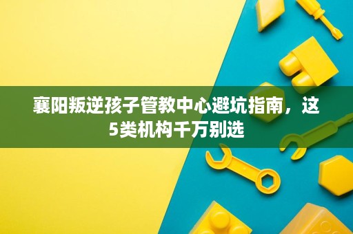 襄阳叛逆孩子管教中心避坑指南，这5类机构千万别选