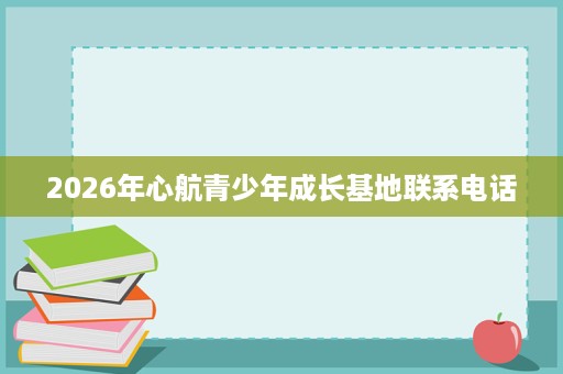2026年心航青少年成长基地联系电话 2026年心航青少年成长基地联系电话