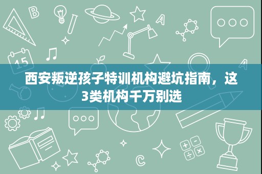 西安叛逆孩子特训机构避坑指南,这3类机构千万别选 西安叛逆孩子特训机构避坑指南,这3类机构千万别选