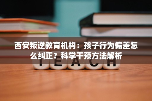 西安叛逆教育机构:孩子行为偏差怎么纠正?科学干预方法解析 西安叛逆教育机构:孩子行为偏差怎么纠正?科学干预方法解析
