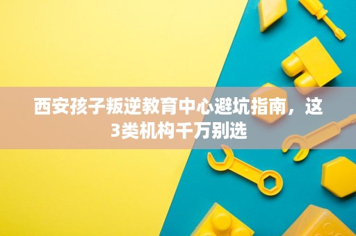 西安孩子叛逆教育中心避坑指南，这3类机构千万别选