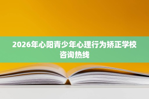 2026年心阳青少年心理行为矫正学校咨询热线 2026年心阳青少年心理行为矫正学校咨询热线