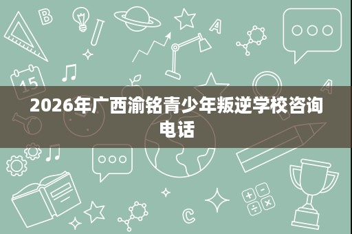 2026年广西渝铭青少年叛逆学校咨询电话 2026年广西渝铭青少年叛逆学校咨询电话