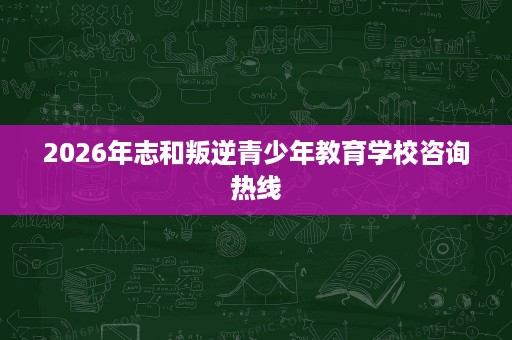 2026年志和叛逆青少年教育学校咨询热线