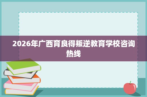2026年广西育良得叛逆教育学校咨询热线 2026年广西育良得叛逆教育学校咨询热线