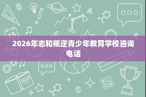 2026年志和叛逆青少年教育学校咨询电话