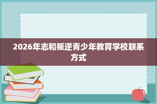 2026年志和叛逆青少年教育学校联系方式 2026年志和叛逆青少年教育学校联系方式