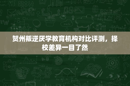 贺州叛逆厌学教育机构对比评测,择校差异一目了然 贺州叛逆厌学教育机构对比评测,择校差异一目了然