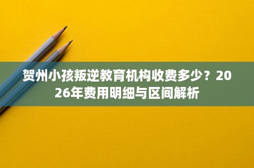 贺州小孩叛逆教育机构收费多少？2026年费用明细与区间解析