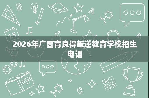 2026年广西育良得叛逆教育学校招生电话