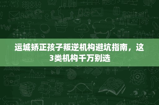 运城矫正孩子叛逆机构避坑指南,这3类机构千万别选 运城矫正孩子叛逆机构避坑指南,这3类机构千万别选