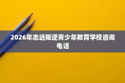 2026年志远叛逆青少年教育学校咨询电话 2026年志远叛逆青少年教育学校咨询电话