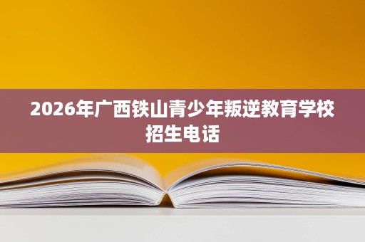 2026年广西铁山青少年叛逆教育学校招生电话 2026年广西铁山青少年叛逆教育学校招生电话