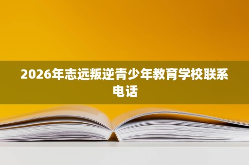 2026年志远叛逆青少年教育学校联系电话 2026年志远叛逆青少年教育学校联系电话