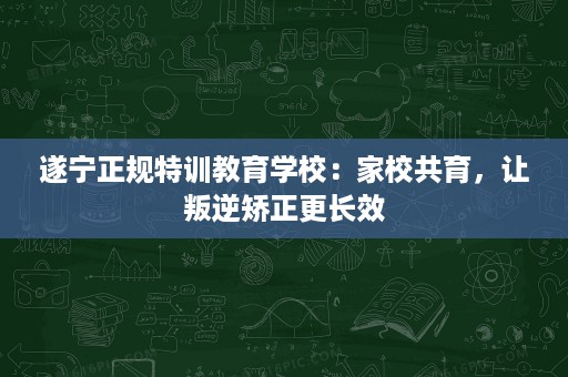 遂宁正规特训教育学校:家校共育,让叛逆矫正更长效 遂宁正规特训教育学校:家校共育,让叛逆矫正更长效