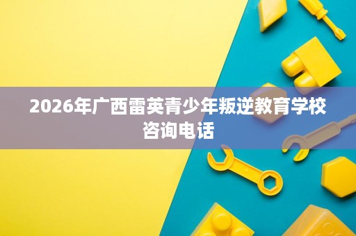 2026年广西雷英青少年叛逆教育学校咨询电话 2026年广西雷英青少年叛逆教育学校咨询电话
