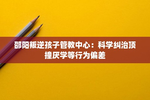 邵阳叛逆孩子管教中心:科学纠治顶撞厌学等行为偏差 邵阳叛逆孩子管教中心:科学纠治顶撞厌学等行为偏差
