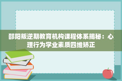 邵阳叛逆期教育机构课程体系揭秘:心理行为学业素质四维矫正 邵阳叛逆期教育机构课程体系揭秘:心理行为学业素质四维矫正