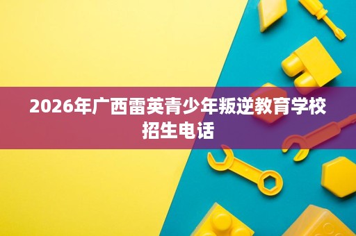 2026年广西雷英青少年叛逆教育学校招生电话 2026年广西雷英青少年叛逆教育学校招生电话