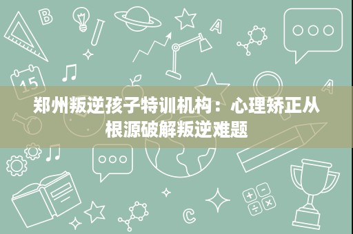郑州叛逆孩子特训机构:心理矫正从根源破解叛逆难题 郑州叛逆孩子特训机构:心理矫正从根源破解叛逆难题