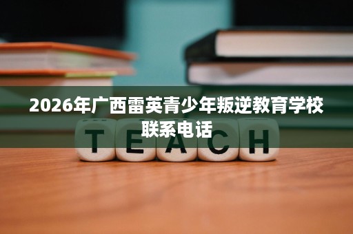 2026年广西雷英青少年叛逆教育学校联系电话 2026年广西雷英青少年叛逆教育学校联系电话