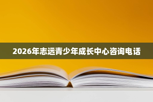 2026年志远青少年成长中心咨询电话 2026年志远青少年成长中心咨询电话
