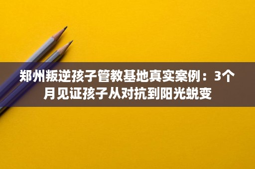 郑州叛逆孩子管教基地真实案例:3个月见证孩子从对抗到阳光蜕变 郑州叛逆孩子管教基地真实案例:3个月见证孩子从对抗到阳光蜕变