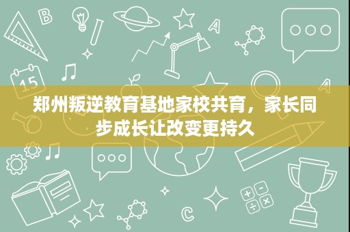 郑州叛逆教育基地家校共育,家长同步成长让改变更持久 郑州叛逆教育基地家校共育,家长同步成长让改变更持久